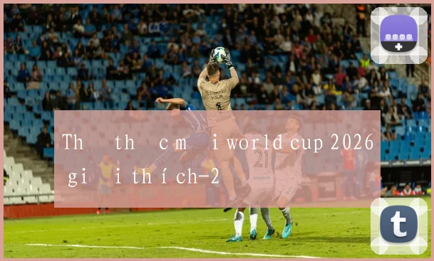 Thể thức mới world cup 2026 giải thích