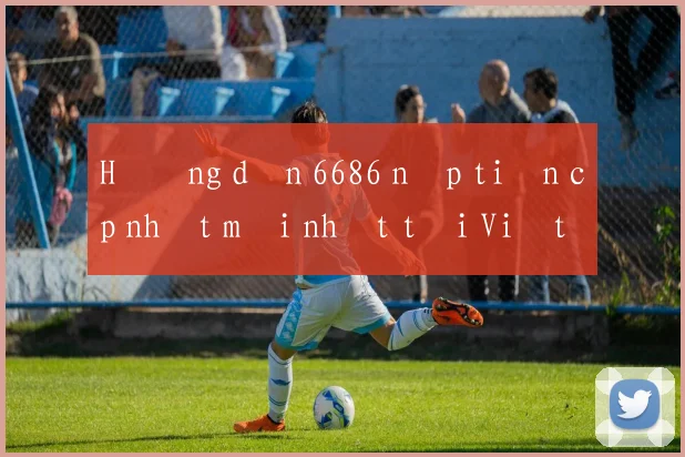 Hướng dẫn 6686 nạp tiền cập nhật mới nhất tại Việt Nam