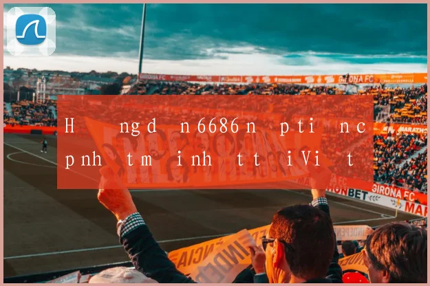Hướng dẫn 6686 nạp tiền cập nhật mới nhất tại Việt Nam